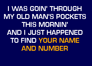 I WAS GOIN' THROUGH
MY OLD MAN'S POCKETS
THIS MORNIM
AND I JUST HAPPENED
TO FIND YOUR NAME
AND NUMBER