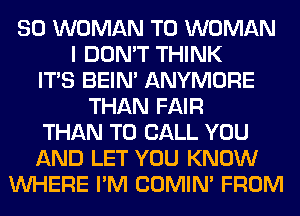 SO WOMAN T0 WOMAN
I DON'T THINK
ITS BEIN' ANYMORE
THAN FAIR
THAN TO CALL YOU
AND LET YOU KNOW
WHERE I'M COMIM FROM