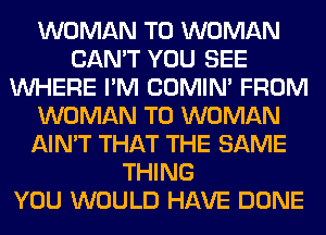 WOMAN T0 WOMAN
CAN'T YOU SEE
WHERE I'M COMIM FROM
WOMAN T0 WOMAN
AIN'T THAT THE SAME
THING
YOU WOULD HAVE DONE