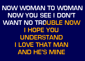 NOW WOMAN T0 WOMAN
NOW YOU SEE I DON'T
WANT N0 TROUBLE NOW
I HOPE YOU
UNDERSTAND
I LOVE THAT MAN
AND HE'S MINE