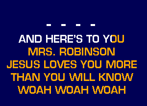 AND HERES TO YOU
MRS. ROBINSON
JESUS LOVES YOU MORE
THAN YOU WILL KNOW
WOAH WOAH WOAH
