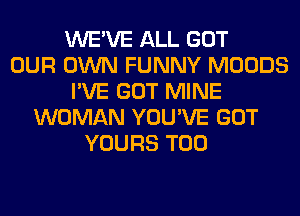 WE'VE ALL GOT
OUR OWN FUNNY MOODS
I'VE GOT MINE
WOMAN YOU'VE GOT
YOURS T00
