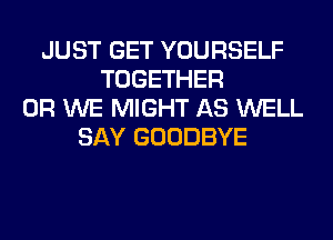 JUST GET YOURSELF
TOGETHER
0R WE MIGHT AS WELL
SAY GOODBYE