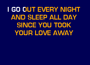I GO OUT EVERY NIGHT
AND SLEEP ALL DAY
SINCE YOU TOOK
YOUR LOVE AWAY