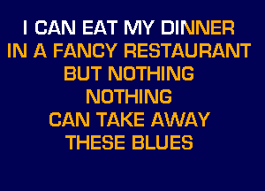 I CAN EAT MY DINNER
IN A FANCY RESTAURANT
BUT NOTHING
NOTHING
CAN TAKE AWAY
THESE BLUES