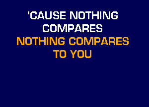 'CAUSE NOTHING
COMPARES
NOTHING COMPARES

TO YOU