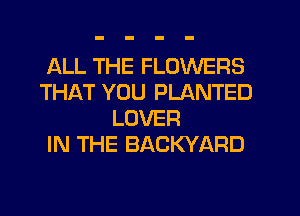 ALL THE FLOWERS
THAT YOU PLANTED
LOVER
IN THE BACKYARD