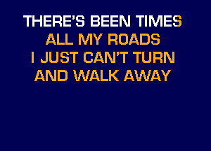 THERES BEEN TIMES
ALL MY ROADS
I JUST CANT TURN
AND WALK AWAY