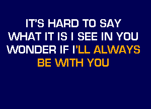 ITS HARD TO SAY
WHAT IT IS I SEE IN YOU
WONDER IF I'LL ALWAYS

BE WITH YOU