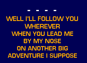 WELL I'LL FOLLOW YOU
WEREVER
VUHEN YOU LEAD ME
BY MY NOSE
0N ANOTHER BIG
ADVENTURE I SUPPOSE