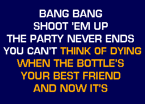 BANG BANG
SHOOT 'EM UP

THE PARTY NEVER ENDS
YOU CAN'T THINK OF DYING

WHEN THE BOTI'LE'S
YOUR BEST FRIEND
AND NOW ITS