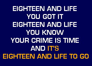 EIGHTEEN AND LIFE
YOU GOT IT
EIGHTEEN AND LIFE
YOU KNOW
YOUR CRIME IS TIME
AND ITS
EIGHTEEN AND LIFE TO GO