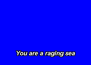 You are a raging sea
