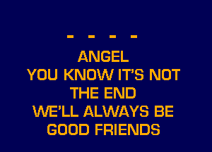 ANGEL
YOU KNOW IT'S NOT
THE END
WE'LL ALWAYS BE
GOOD FRIENDS