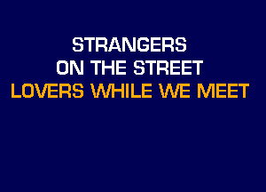 STRANGERS
ON THE STREET
LOVERS WHILE WE MEET