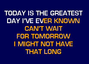 TODAY IS THE GREATEST
DAY I'VE EVER KNOWN
CAN'T WAIT
FOR TOMORROW
I MIGHT NOT HAVE
THAT LONG