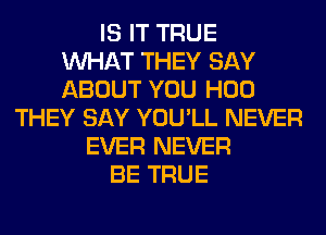 IS IT TRUE
WHAT THEY SAY
ABOUT YOU H00
THEY SAY YOU'LL NEVER
EVER NEVER
BE TRUE