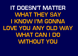 IT DOESN'T MATTER
WHAT THEY SAY
I KNOW I'M GONNA
LOVE YOU ANY OLD WAY
WHAT CAN I DO
WITHOUT YOU