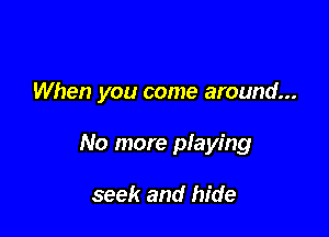 When you come around...

No more pIaying

seek and hide