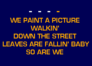 WE PAINT A PICTURE
WALKIM
DOWN THE STREET
LEAVES ARE FALLIM BABY
80 ARE WE