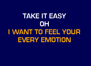 TAKE IT EASY
OH
I WANT TO FEEL YOUR

EVERY EMOTION