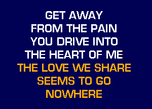 GET AWAY
FROM THE PAIN
YOU DRIVE INTO

THE HEART OF ME
THE LOVE WE SHARE
SEEMS TO GO
NOWHERE