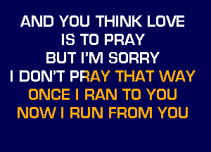 AND YOU THINK LOVE
IS TO PRAY
BUT I'M SORRY
I DON'T PRAY THAT WAY
ONCE I RAN TO YOU
NOWI RUN FROM YOU