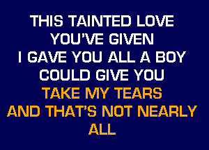 THIS TAINTED LOVE
YOU'VE GIVEN
I GAVE YOU ALL A BOY
COULD GIVE YOU
TAKE MY TEARS
AND THAT'S NOT NEARLY
ALL