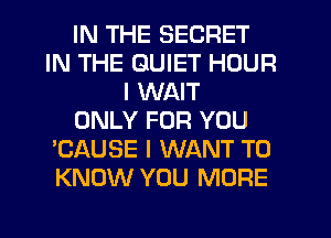 IN THE SECRET
IN THE QUIET HOUR
I WAIT
ONLY FOR YOU
'CAUSE I WANT TO
KNOW YOU MORE