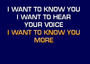 I WANT TO KNOW YOU
I WANT TO HEAR
YOUR VOICE

I WANT TO KNOW YOU
MORE