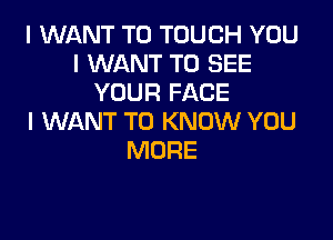 I WANT TO TOUCH YOU
I WANT TO SEE
YOUR FACE

I WANT TO KNOW YOU
MORE