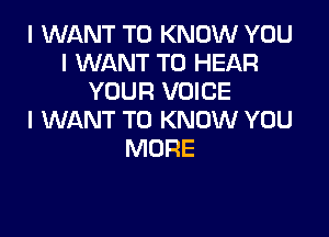 I WANT TO KNOW YOU
I WANT TO HEAR
YOUR VOICE

I WANT TO KNOW YOU
MORE