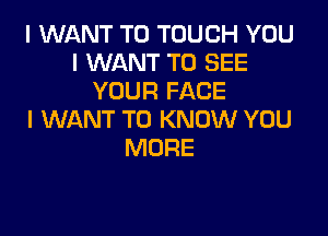 I WANT TO TOUCH YOU
I WANT TO SEE
YOUR FACE

I WANT TO KNOW YOU
MORE