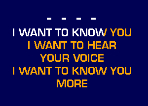 I WANT TO KNOW YOU
I WANT TO HEAR

YOUR VOICE
I WANT TO KNOW YOU
MORE