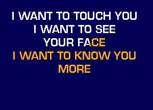 I WANT TO TOUCH YOU
I WANT TO SEE
YOUR FACE

I WANT TO KNOW YOU
MORE