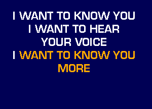 I WANT TO KNOW YOU
I WANT TO HEAR
YOUR VOICE

I WANT TO KNOW YOU
MORE