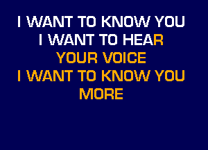 I WANT TO KNOW YOU
I WANT TO HEAR
YOUR VOICE

I WANT TO KNOW YOU
MORE
