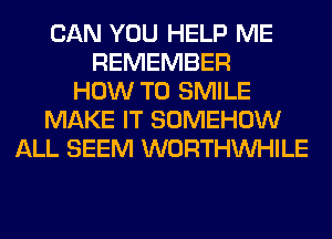 CAN YOU HELP ME
REMEMBER
HOW TO SMILE
MAKE IT SOMEHOW
ALL SEEM WORTHVVHILE
