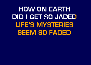 HOW ON EARTH
DID I GET SO JADED
LIFES MYSTERIES
SEEM SO FADED