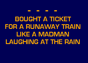BOUGHT A TICKET
FOR A RUNAWAY TRAIN
LIKE A MADMAN
LAUGHING AT THE RAIN