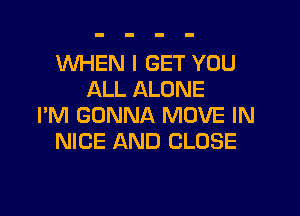 WHEN I GET YOU
ALL ALONE

I'M GONNA MOVE IN
NICE AND CLOSE