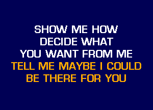 SHOW ME HOW
DECIDE WHAT
YOU WANT FROM ME
TELL ME MAYBE I COULD
BE THERE FOR YOU