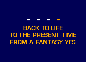 BACK TO LIFE
TO THE PRESENT TIME

FROM A FANTASY YES