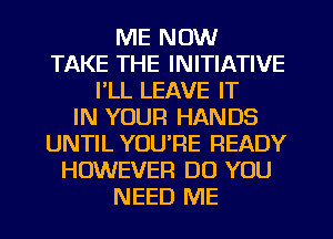 ME NOW
TAKE THE INITIATIVE
I'LL LEAVE IT
IN YOUR HANDS
UNTIL YOU'RE READY
HOWEVER DO YOU
NEED ME