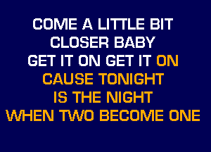 COME A LITTLE BIT
CLOSER BABY
GET IT ON GET IT ON
CAUSE TONIGHT
IS THE NIGHT
WHEN TWO BECOME ONE