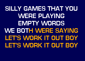 SILLY GAMES THAT YOU
WERE PLAYING
EMPTY WORDS

WE BOTH WERE SAYING

LET'S WORK IT OUT BOY

LET'S WORK IT OUT BOY