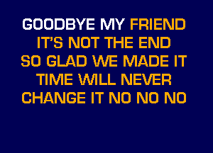 GOODBYE MY FRIEND
ITS NOT THE END
80 GLAD WE MADE IT
TIME WILL NEVER
CHANGE IT N0 N0 N0