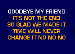 GOODBYE MY FRIEND
ITS NOT THE END
80 GLAD WE MADE IT
TIME WILL NEVER
CHANGE IT N0 N0 N0