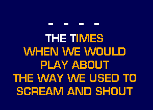 THE TIMES
WHEN WE WOULD
PLAY ABOUT
THE WAY WE USED TO
SCREAM AND SHOUT