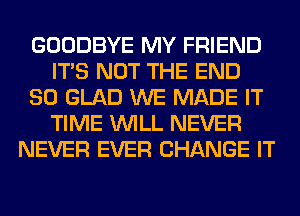 GOODBYE MY FRIEND
ITS NOT THE END
80 GLAD WE MADE IT
TIME WILL NEVER
NEVER EVER CHANGE IT